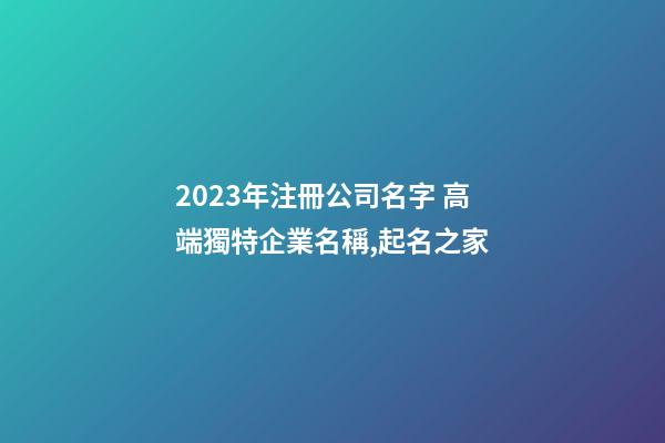 2023年注冊公司名字 高端獨特企業名稱,起名之家-第1張-公司起名-玄機派
